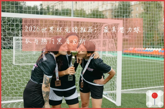 2026世界杯竞猜推荐：最具潜力球队与热门黑马分析