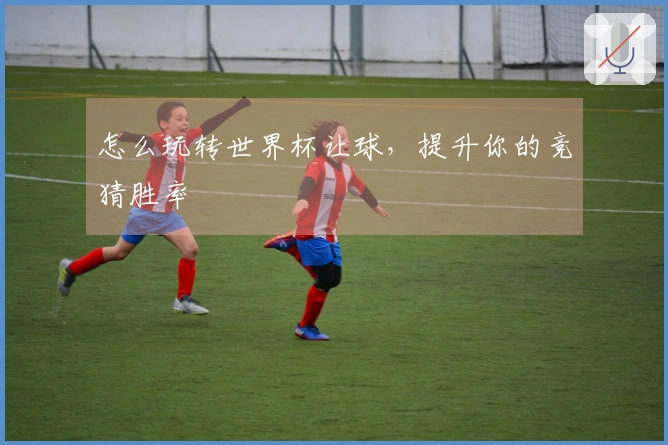 怎么玩转世界杯让球，提升你的竞猜胜率