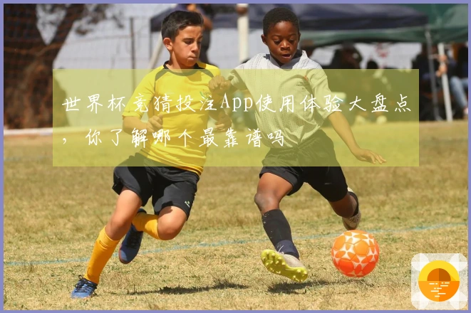 世界杯竞猜投注App使用体验大盘点，你了解哪个最靠谱吗