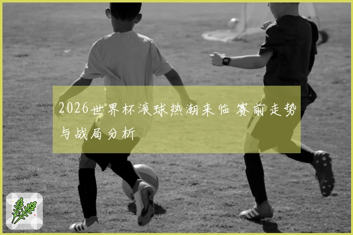 2026世界杯滚球热潮来临 赛前走势与战局分析